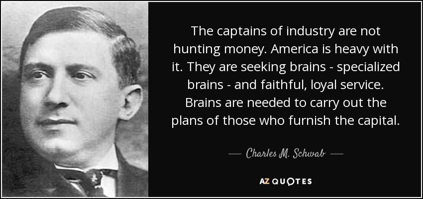 The captains of industry are not hunting money. America is heavy with it. They are seeking brains - specialized brains - and faithful, loyal service. Brains are needed to carry out the plans of those who furnish the capital. - Charles M. Schwab
