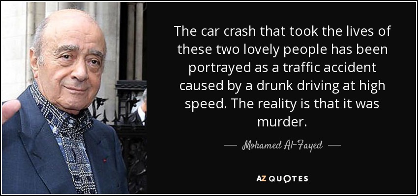 The car crash that took the lives of these two lovely people has been portrayed as a traffic accident caused by a drunk driving at high speed. The reality is that it was murder. - Mohamed Al-Fayed