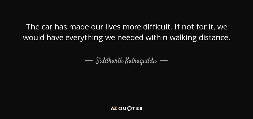 The car has made our lives more difficult. If not for it, we would have everything we needed within walking distance. - Siddharth Katragadda