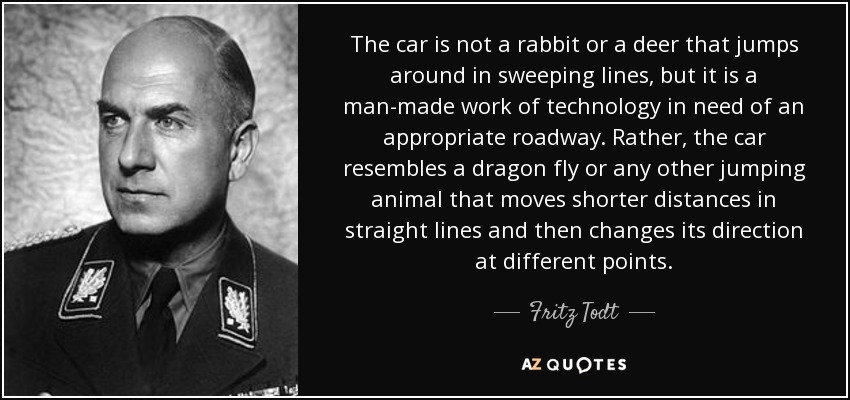 The car is not a rabbit or a deer that jumps around in sweeping lines, but it is a man-made work of technology in need of an appropriate roadway. Rather, the car resembles a dragon fly or any other jumping animal that moves shorter distances in straight lines and then changes its direction at different points. - Fritz Todt
