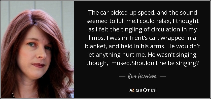 The car picked up speed, and the sound seemed to lull me.I could relax, I thought as I felt the tingling of circulation in my limbs. I was in Trent’s car, wrapped in a blanket, and held in his arms. He wouldn’t let anything hurt me. He wasn’t singing, though,I mused.Shouldn’t he be singing? - Kim Harrison