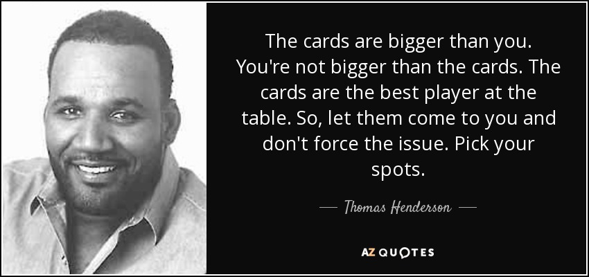 The cards are bigger than you. You're not bigger than the cards. The cards are the best player at the table. So, let them come to you and don't force the issue. Pick your spots. - Thomas Henderson