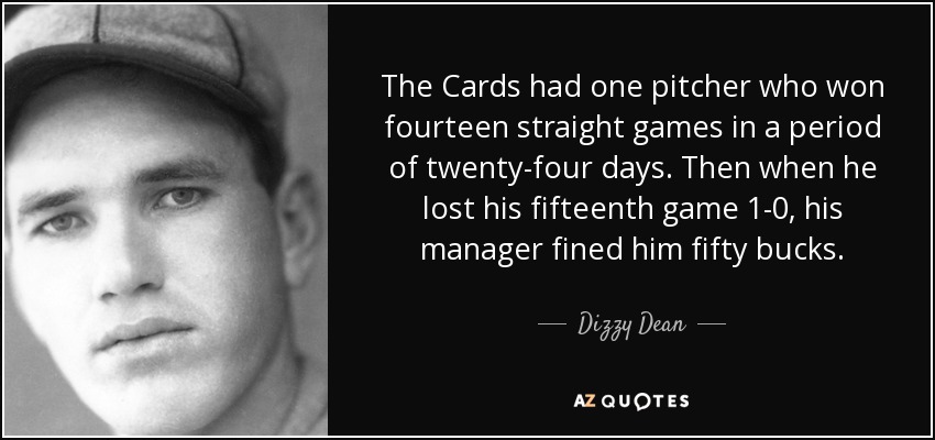 The Cards had one pitcher who won fourteen straight games in a period of twenty-four days. Then when he lost his fifteenth game 1-0, his manager fined him fifty bucks. - Dizzy Dean