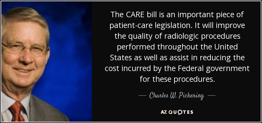 The CARE bill is an important piece of patient-care legislation. It will improve the quality of radiologic procedures performed throughout the United States as well as assist in reducing the cost incurred by the Federal government for these procedures. - Charles W. Pickering
