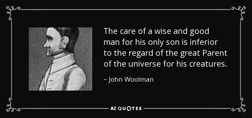 The care of a wise and good man for his only son is inferior to the regard of the great Parent of the universe for his creatures. - John Woolman