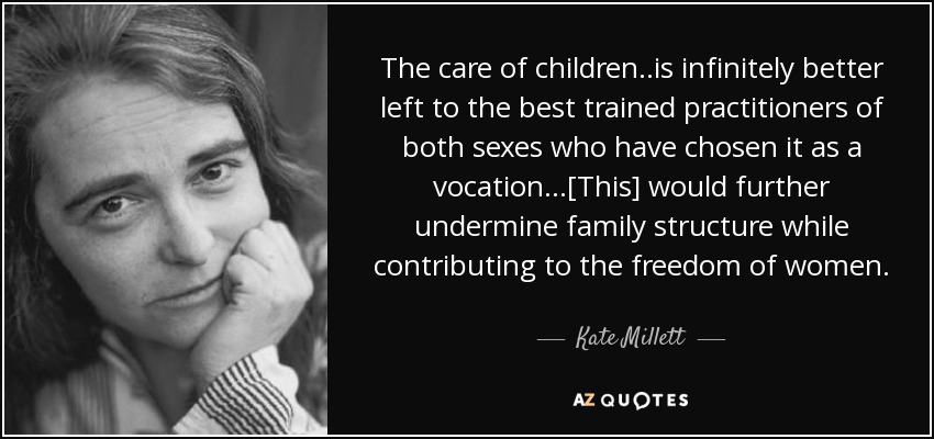 The care of children ..is infinitely better left to the best trained practitioners of both sexes who have chosen it as a vocation...[This] would further undermine family structure while contributing to the freedom of women. - Kate Millett