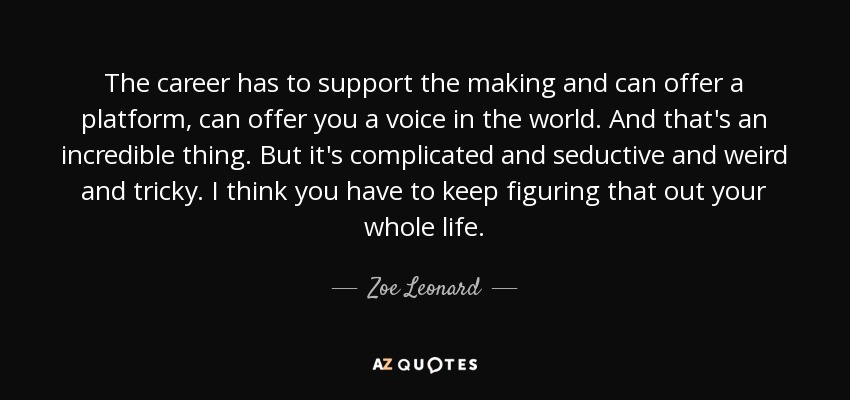 The career has to support the making and can offer a platform, can offer you a voice in the world. And that's an incredible thing. But it's complicated and seductive and weird and tricky. I think you have to keep figuring that out your whole life. - Zoe Leonard