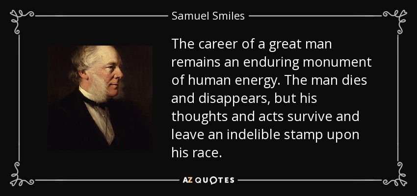 The career of a great man remains an enduring monument of human energy. The man dies and disappears, but his thoughts and acts survive and leave an indelible stamp upon his race. - Samuel Smiles