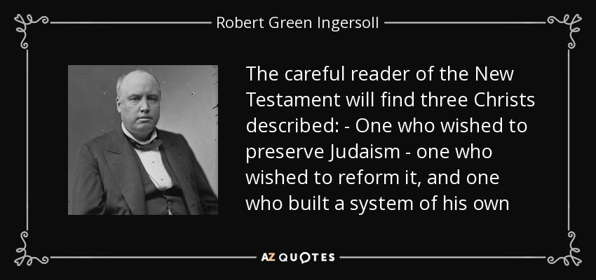 The careful reader of the New Testament will find three Christs described: - One who wished to preserve Judaism - one who wished to reform it, and one who built a system of his own - Robert Green Ingersoll
