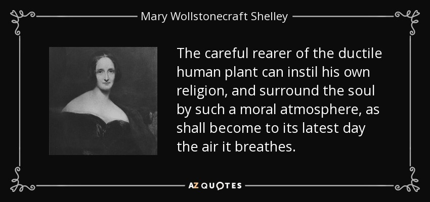 The careful rearer of the ductile human plant can instil his own religion, and surround the soul by such a moral atmosphere, as shall become to its latest day the air it breathes. - Mary Wollstonecraft Shelley