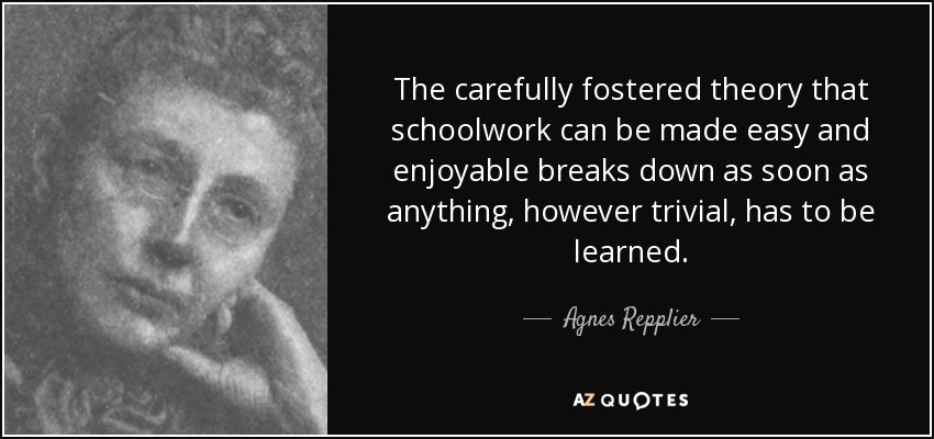The carefully fostered theory that schoolwork can be made easy and enjoyable breaks down as soon as anything, however trivial, has to be learned. - Agnes Repplier