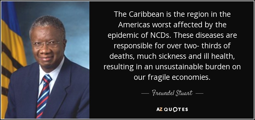 The Caribbean is the region in the Americas worst affected by the epidemic of NCDs. These diseases are responsible for over two- thirds of deaths, much sickness and ill health, resulting in an unsustainable burden on our fragile economies. - Freundel Stuart