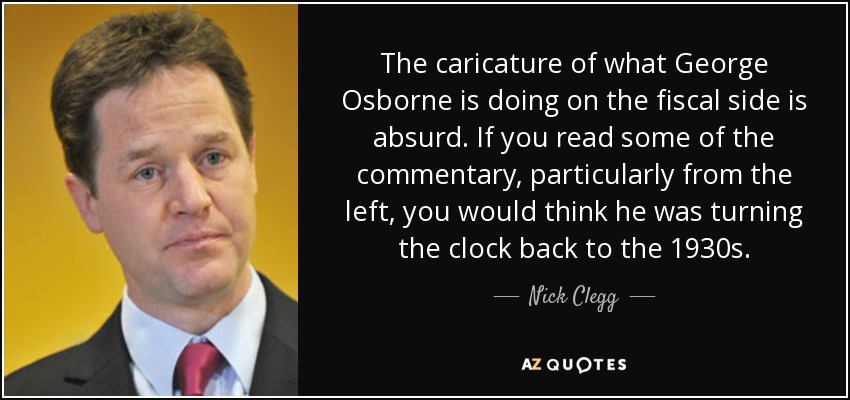 The caricature of what George Osborne is doing on the fiscal side is absurd. If you read some of the commentary, particularly from the left, you would think he was turning the clock back to the 1930s. - Nick Clegg