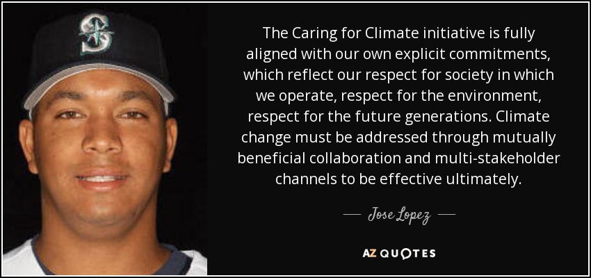 The Caring for Climate initiative is fully aligned with our own explicit commitments, which reflect our respect for society in which we operate, respect for the environment, respect for the future generations. Climate change must be addressed through mutually beneficial collaboration and multi-stakeholder channels to be effective ultimately. - Jose Lopez