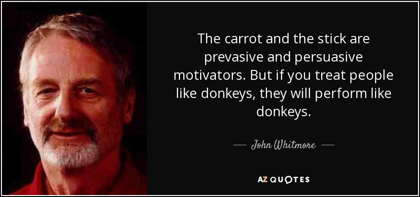 The carrot and the stick are prevasive and persuasive motivators. But if you treat people like donkeys, they will perform like donkeys. - John Whitmore