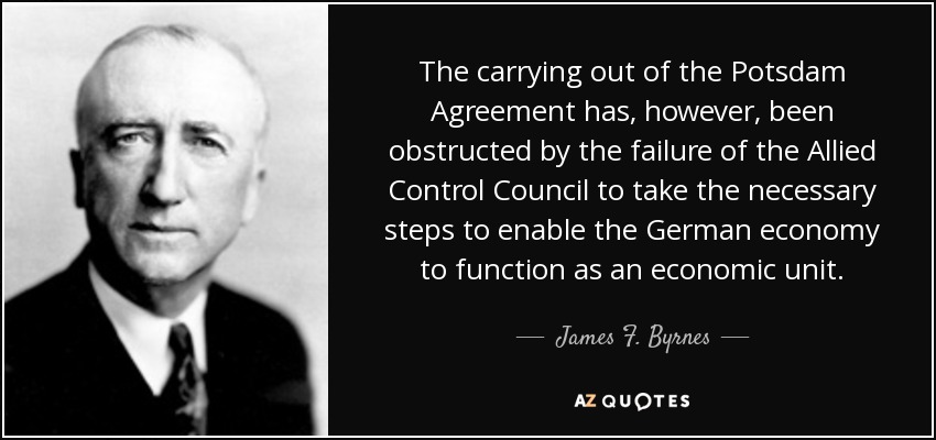 The carrying out of the Potsdam Agreement has, however, been obstructed by the failure of the Allied Control Council to take the necessary steps to enable the German economy to function as an economic unit. - James F. Byrnes