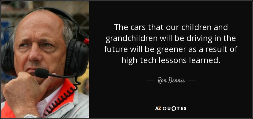 The cars that our children and grandchildren will be driving in the future will be greener as a result of high-tech lessons learned. - Ron Dennis