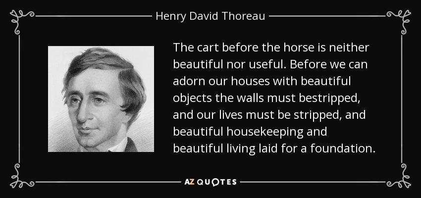 The cart before the horse is neither beautiful nor useful. Before we can adorn our houses with beautiful objects the walls must bestripped, and our lives must be stripped, and beautiful housekeeping and beautiful living laid for a foundation. - Henry David Thoreau