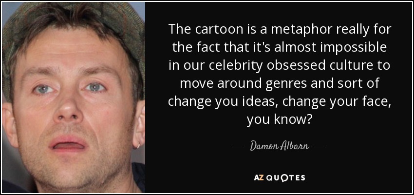 The cartoon is a metaphor really for the fact that it's almost impossible in our celebrity obsessed culture to move around genres and sort of change you ideas, change your face, you know? - Damon Albarn