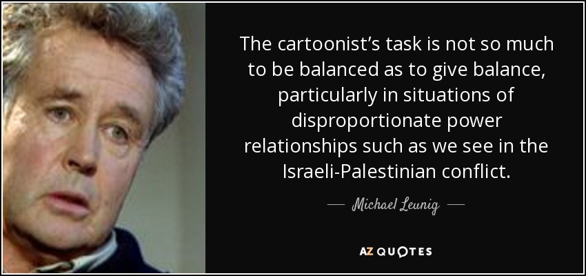 The cartoonist’s task is not so much to be balanced as to give balance, particularly in situations of disproportionate power relationships such as we see in the Israeli-Palestinian conflict. - Michael Leunig