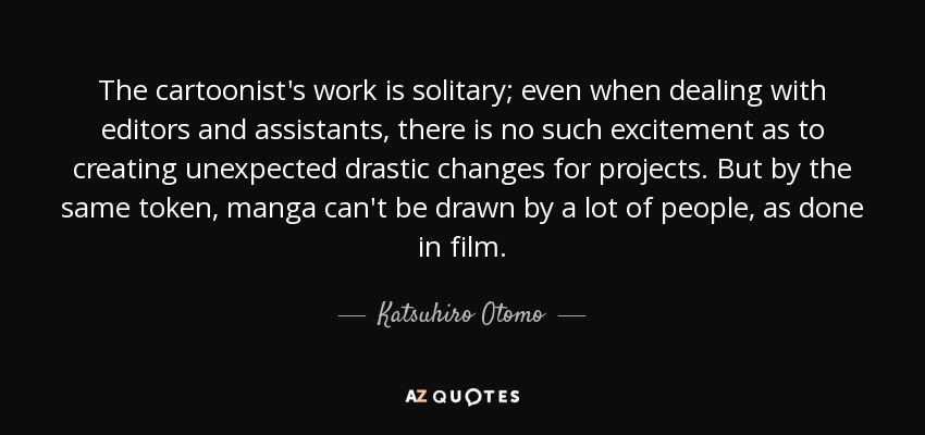 The cartoonist's work is solitary; even when dealing with editors and assistants, there is no such excitement as to creating unexpected drastic changes for projects. But by the same token, manga can't be drawn by a lot of people, as done in film. - Katsuhiro Otomo