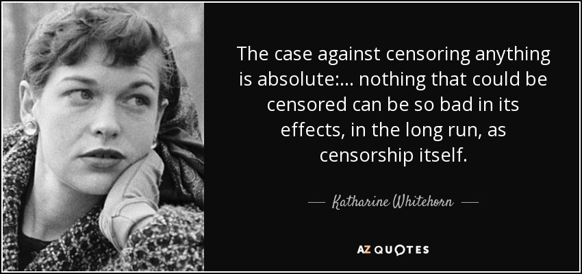 The case against censoring anything is absolute: ... nothing that could be censored can be so bad in its effects, in the long run, as censorship itself. - Katharine Whitehorn