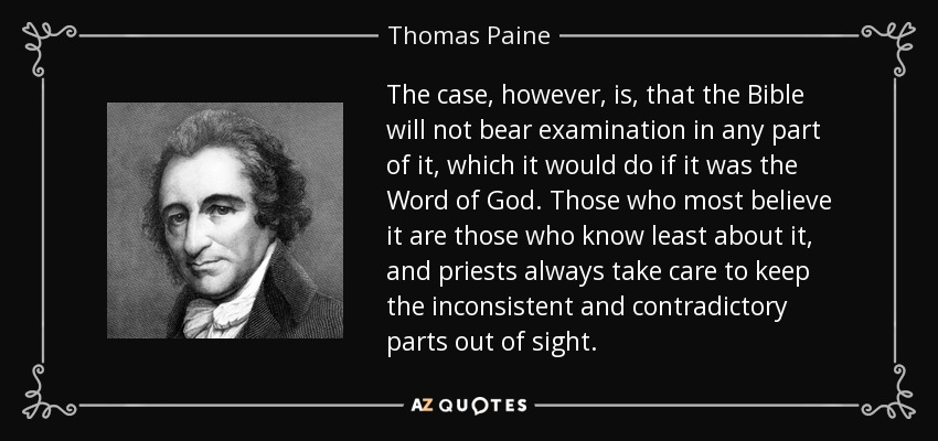 The case, however, is, that the Bible will not bear examination in any part of it, which it would do if it was the Word of God. Those who most believe it are those who know least about it, and priests always take care to keep the inconsistent and contradictory parts out of sight. - Thomas Paine