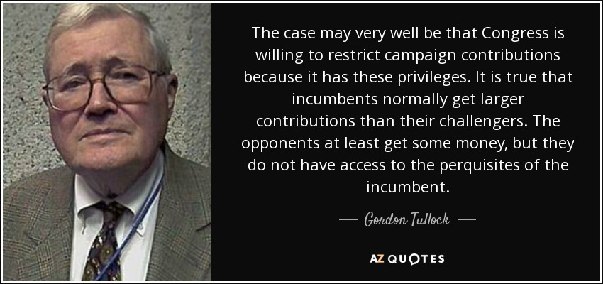 The case may very well be that Congress is willing to restrict campaign contributions because it has these privileges. It is true that incumbents normally get larger contributions than their challengers. The opponents at least get some money, but they do not have access to the perquisites of the incumbent. - Gordon Tullock