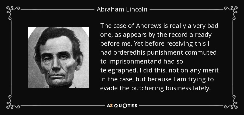 The case of Andrews is really a very bad one, as appears by the record already before me. Yet before receiving this I had orderedhis punishment commuted to imprisonmentand had so telegraphed. I did this, not on any merit in the case, but because I am trying to evade the butchering business lately. - Abraham Lincoln