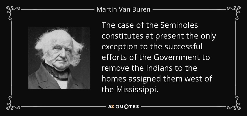 The case of the Seminoles constitutes at present the only exception to the successful efforts of the Government to remove the Indians to the homes assigned them west of the Mississippi. - Martin Van Buren