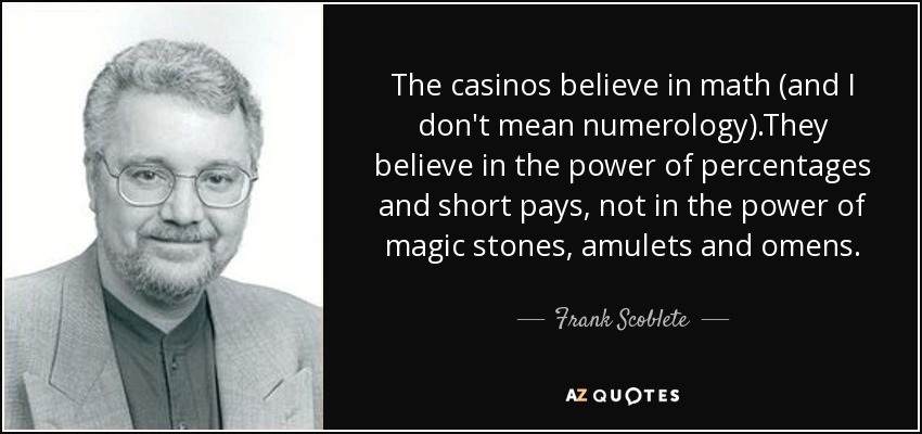 The casinos believe in math (and I don't mean numerology).They believe in the power of percentages and short pays, not in the power of magic stones, amulets and omens. - Frank Scoblete