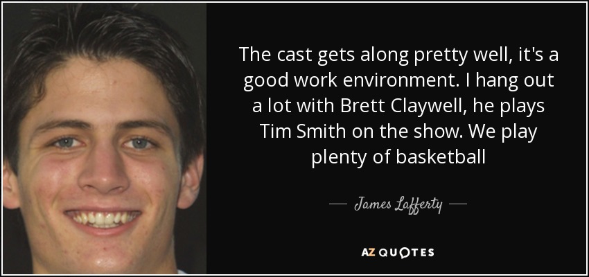 The cast gets along pretty well, it's a good work environment. I hang out a lot with Brett Claywell, he plays Tim Smith on the show. We play plenty of basketball - James Lafferty