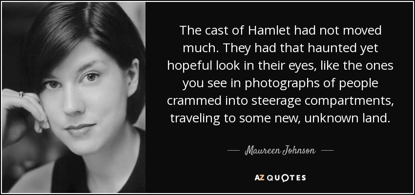 The cast of Hamlet had not moved much. They had that haunted yet hopeful look in their eyes, like the ones you see in photographs of people crammed into steerage compartments, traveling to some new, unknown land. - Maureen Johnson