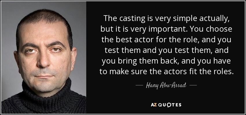 The casting is very simple actually, but it is very important. You choose the best actor for the role, and you test them and you test them, and you bring them back, and you have to make sure the actors fit the roles. - Hany Abu-Assad