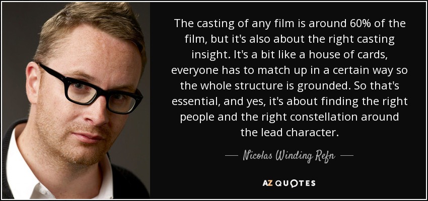 The casting of any film is around 60% of the film, but it's also about the right casting insight. It's a bit like a house of cards, everyone has to match up in a certain way so the whole structure is grounded. So that's essential, and yes, it's about finding the right people and the right constellation around the lead character. - Nicolas Winding Refn