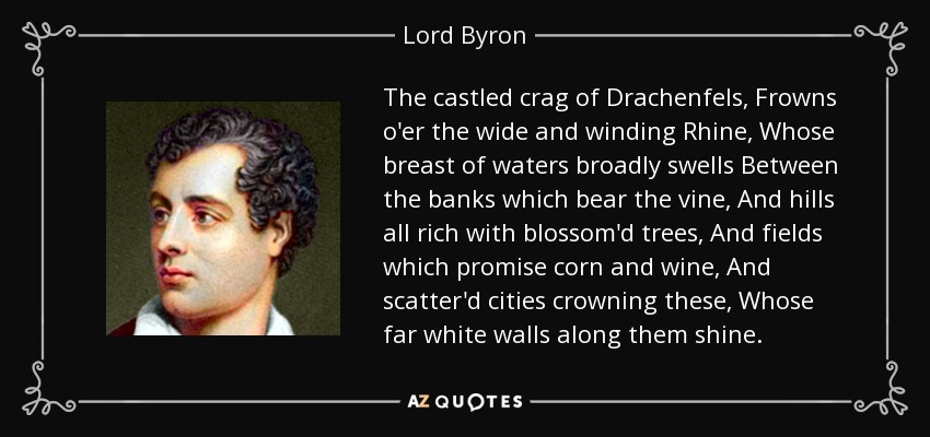 The castled crag of Drachenfels, Frowns o'er the wide and winding Rhine, Whose breast of waters broadly swells Between the banks which bear the vine, And hills all rich with blossom'd trees, And fields which promise corn and wine, And scatter'd cities crowning these, Whose far white walls along them shine. - Lord Byron