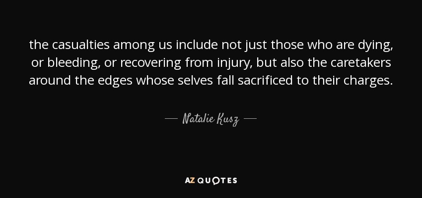 the casualties among us include not just those who are dying, or bleeding, or recovering from injury, but also the caretakers around the edges whose selves fall sacrificed to their charges. - Natalie Kusz