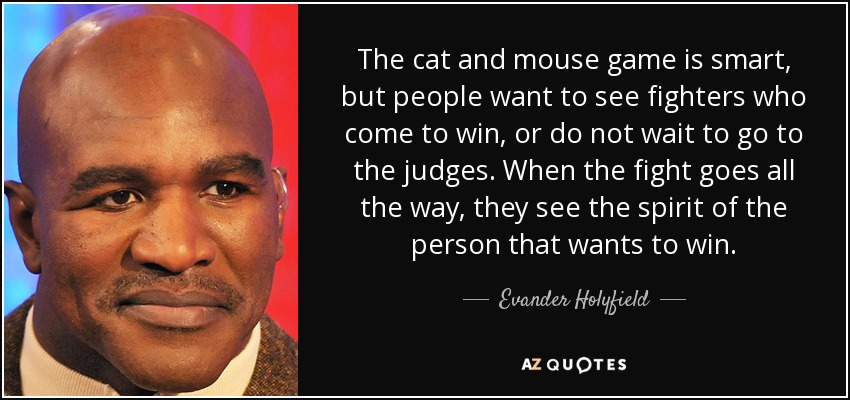 The cat and mouse game is smart, but people want to see fighters who come to win, or do not wait to go to the judges. When the fight goes all the way, they see the spirit of the person that wants to win. - Evander Holyfield