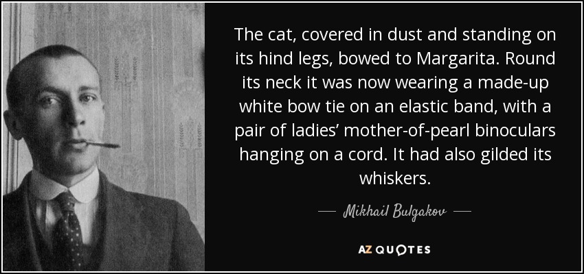 The cat, covered in dust and standing on its hind legs, bowed to Margarita. Round its neck it was now wearing a made-up white bow tie on an elastic band, with a pair of ladies’ mother-of-pearl binoculars hanging on a cord. It had also gilded its whiskers. - Mikhail Bulgakov