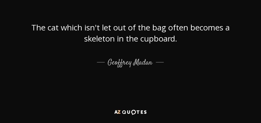 The cat which isn't let out of the bag often becomes a skeleton in the cupboard. - Geoffrey Madan