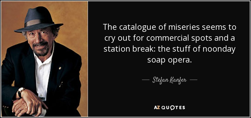 The catalogue of miseries seems to cry out for commercial spots and a station break: the stuff of noonday soap opera. - Stefan Kanfer