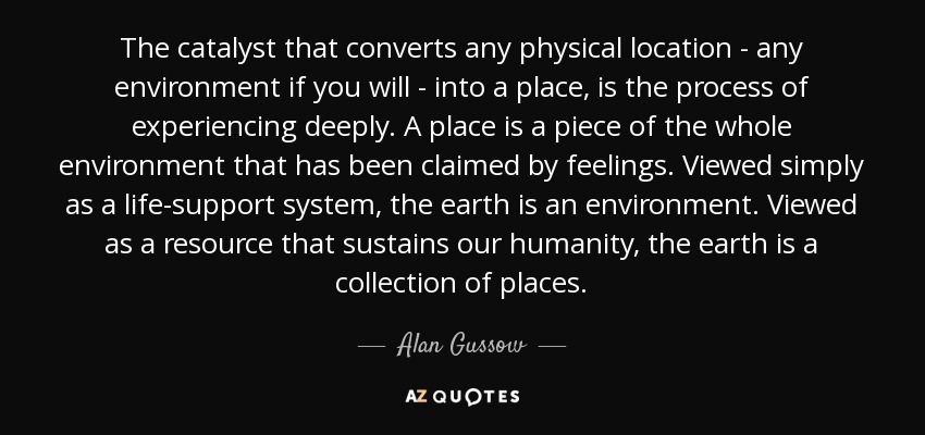The catalyst that converts any physical location - any environment if you will - into a place, is the process of experiencing deeply. A place is a piece of the whole environment that has been claimed by feelings. Viewed simply as a life-support system, the earth is an environment. Viewed as a resource that sustains our humanity, the earth is a collection of places. - Alan Gussow