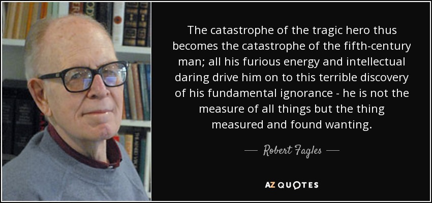 The catastrophe of the tragic hero thus becomes the catastrophe of the fifth-century man; all his furious energy and intellectual daring drive him on to this terrible discovery of his fundamental ignorance - he is not the measure of all things but the thing measured and found wanting. - Robert Fagles