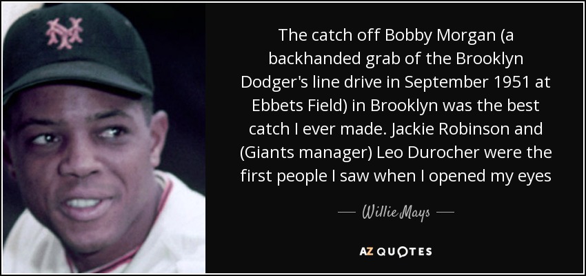 The catch off Bobby Morgan (a backhanded grab of the Brooklyn Dodger's line drive in September 1951 at Ebbets Field) in Brooklyn was the best catch I ever made. Jackie Robinson and (Giants manager) Leo Durocher were the first people I saw when I opened my eyes - Willie Mays