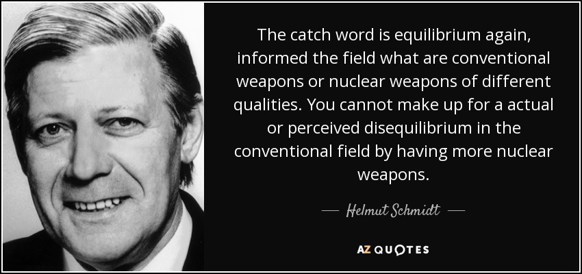 The catch word is equilibrium again, informed the field what are conventional weapons or nuclear weapons of different qualities. You cannot make up for a actual or perceived disequilibrium in the conventional field by having more nuclear weapons. - Helmut Schmidt
