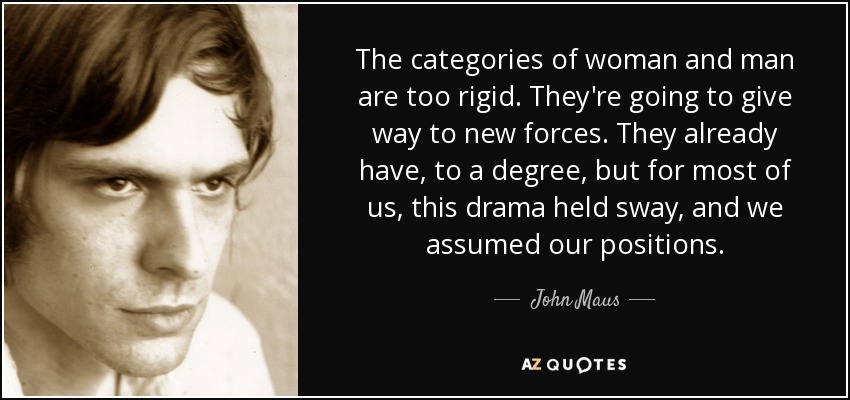 The categories of woman and man are too rigid. They're going to give way to new forces. They already have, to a degree, but for most of us, this drama held sway, and we assumed our positions. - John Maus