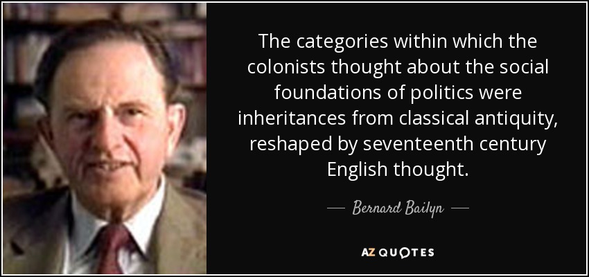 The categories within which the colonists thought about the social foundations of politics were inheritances from classical antiquity, reshaped by seventeenth century English thought. - Bernard Bailyn