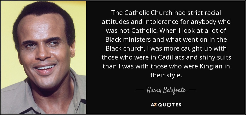 The Catholic Church had strict racial attitudes and intolerance for anybody who was not Catholic. When I look at a lot of Black ministers and what went on in the Black church, I was more caught up with those who were in Cadillacs and shiny suits than I was with those who were Kingian in their style. - Harry Belafonte