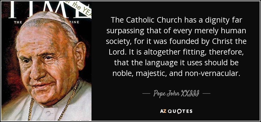 The Catholic Church has a dignity far surpassing that of every merely human society, for it was founded by Christ the Lord. It is altogether fitting, therefore, that the language it uses should be noble, majestic, and non-vernacular. - Pope John XXIII