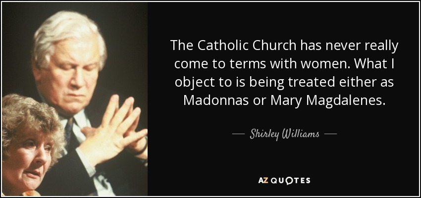 The Catholic Church has never really come to terms with women. What I object to is being treated either as Madonnas or Mary Magdalenes. - Shirley Williams